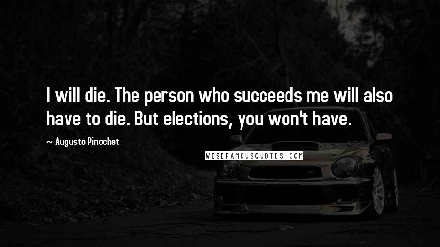 Augusto Pinochet Quotes: I will die. The person who succeeds me will also have to die. But elections, you won't have.