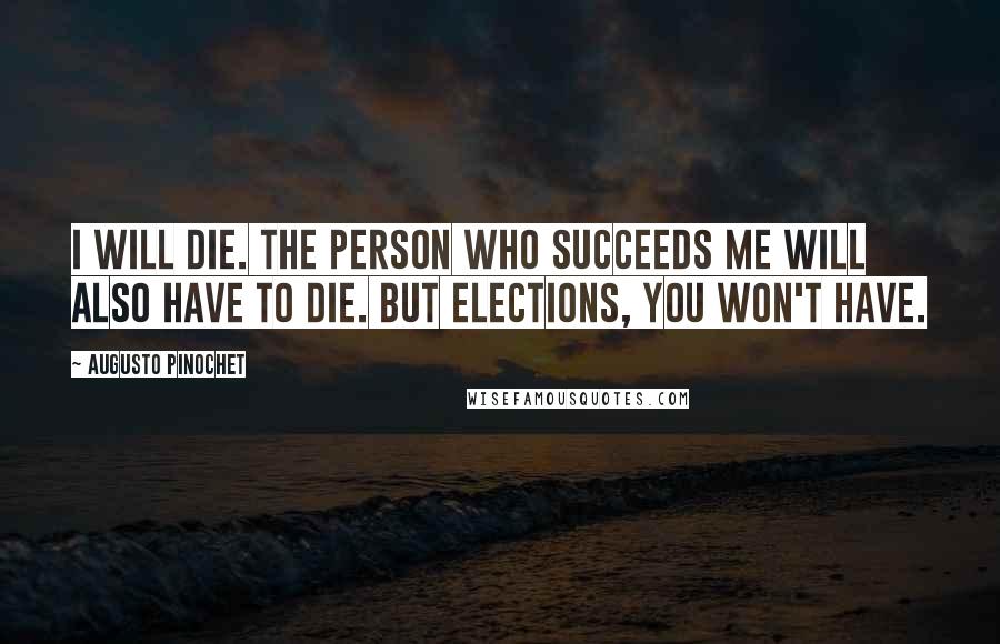 Augusto Pinochet Quotes: I will die. The person who succeeds me will also have to die. But elections, you won't have.