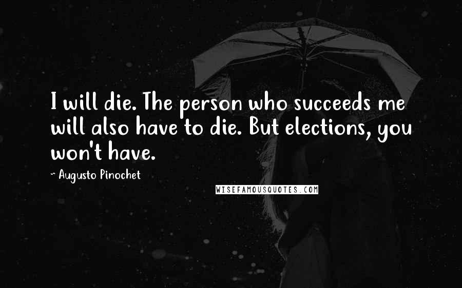 Augusto Pinochet Quotes: I will die. The person who succeeds me will also have to die. But elections, you won't have.