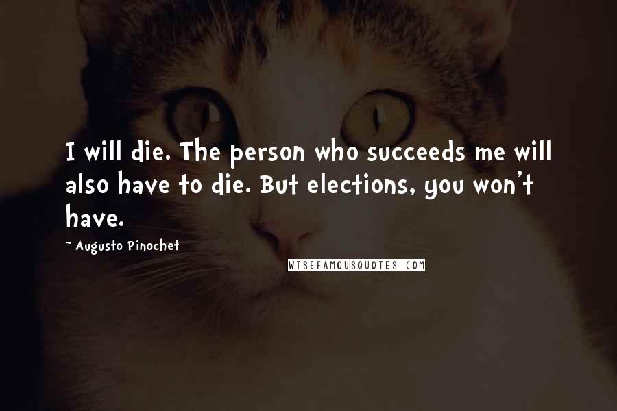 Augusto Pinochet Quotes: I will die. The person who succeeds me will also have to die. But elections, you won't have.