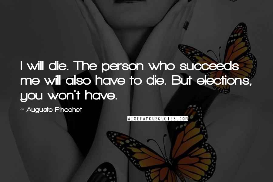 Augusto Pinochet Quotes: I will die. The person who succeeds me will also have to die. But elections, you won't have.