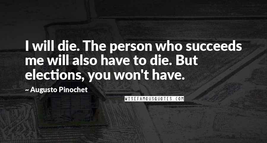 Augusto Pinochet Quotes: I will die. The person who succeeds me will also have to die. But elections, you won't have.