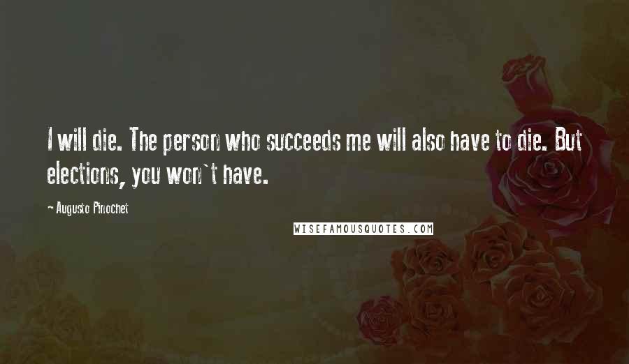 Augusto Pinochet Quotes: I will die. The person who succeeds me will also have to die. But elections, you won't have.