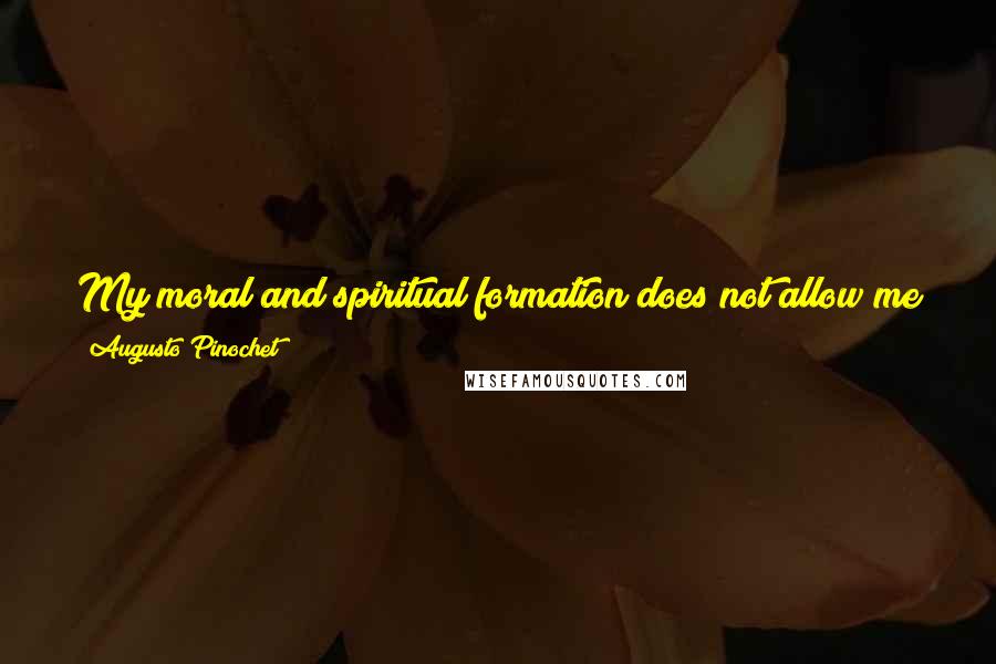 Augusto Pinochet Quotes: My moral and spiritual formation does not allow me to be a dictator ... If I were a dictator, You can be sure that many things have happened.