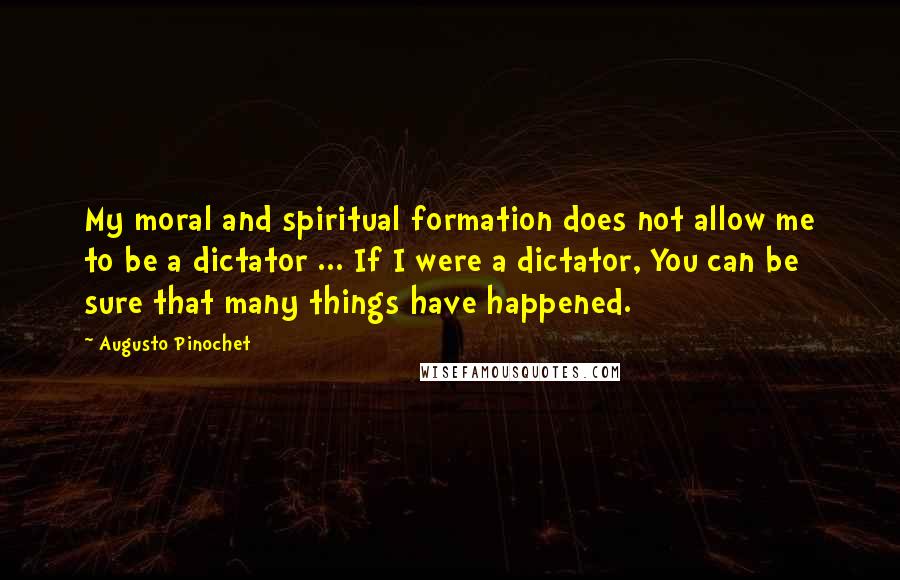 Augusto Pinochet Quotes: My moral and spiritual formation does not allow me to be a dictator ... If I were a dictator, You can be sure that many things have happened.