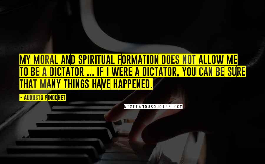 Augusto Pinochet Quotes: My moral and spiritual formation does not allow me to be a dictator ... If I were a dictator, You can be sure that many things have happened.