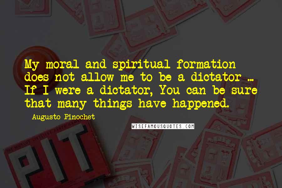 Augusto Pinochet Quotes: My moral and spiritual formation does not allow me to be a dictator ... If I were a dictator, You can be sure that many things have happened.