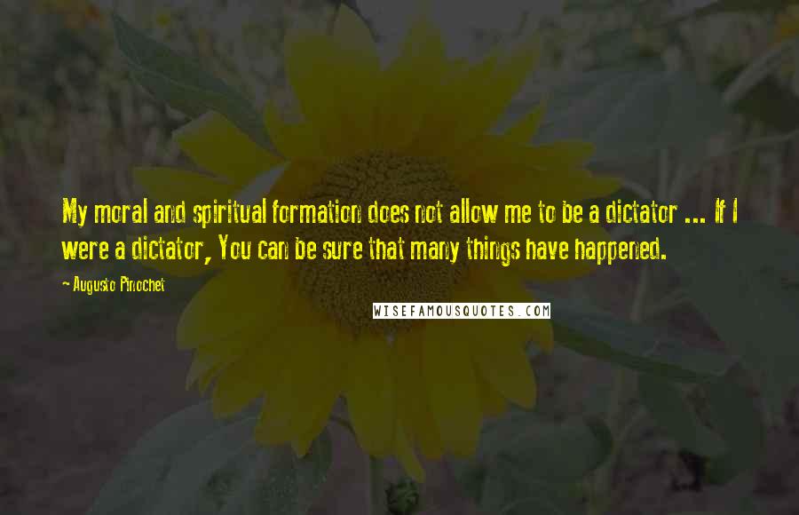 Augusto Pinochet Quotes: My moral and spiritual formation does not allow me to be a dictator ... If I were a dictator, You can be sure that many things have happened.