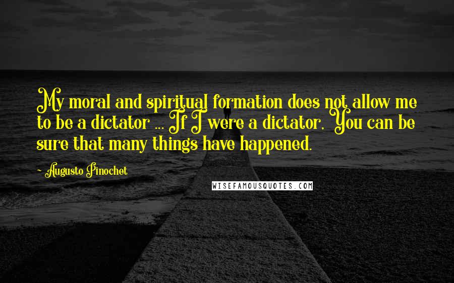 Augusto Pinochet Quotes: My moral and spiritual formation does not allow me to be a dictator ... If I were a dictator, You can be sure that many things have happened.