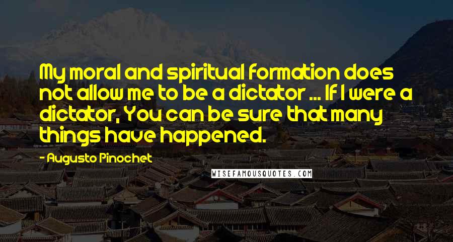 Augusto Pinochet Quotes: My moral and spiritual formation does not allow me to be a dictator ... If I were a dictator, You can be sure that many things have happened.
