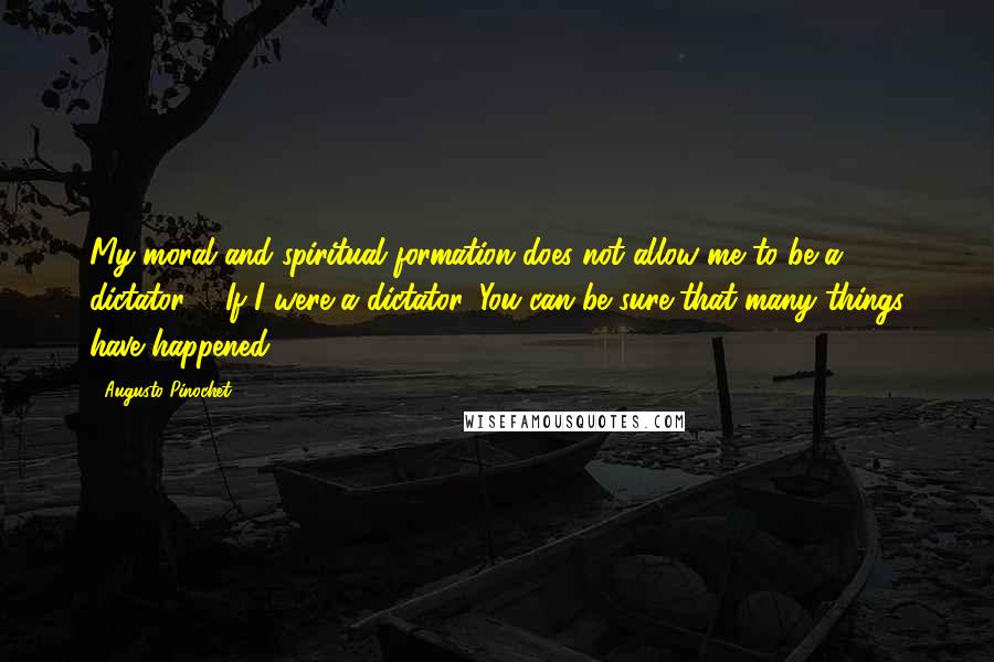 Augusto Pinochet Quotes: My moral and spiritual formation does not allow me to be a dictator ... If I were a dictator, You can be sure that many things have happened.