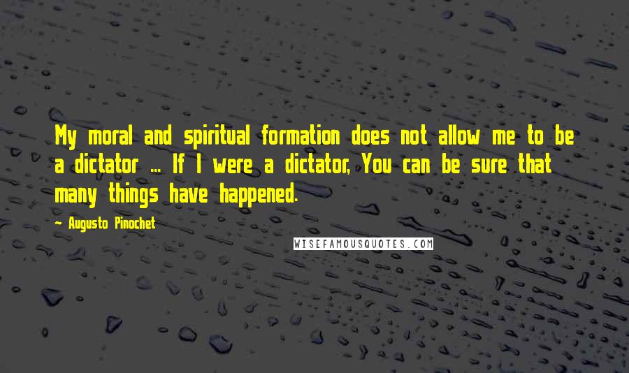 Augusto Pinochet Quotes: My moral and spiritual formation does not allow me to be a dictator ... If I were a dictator, You can be sure that many things have happened.