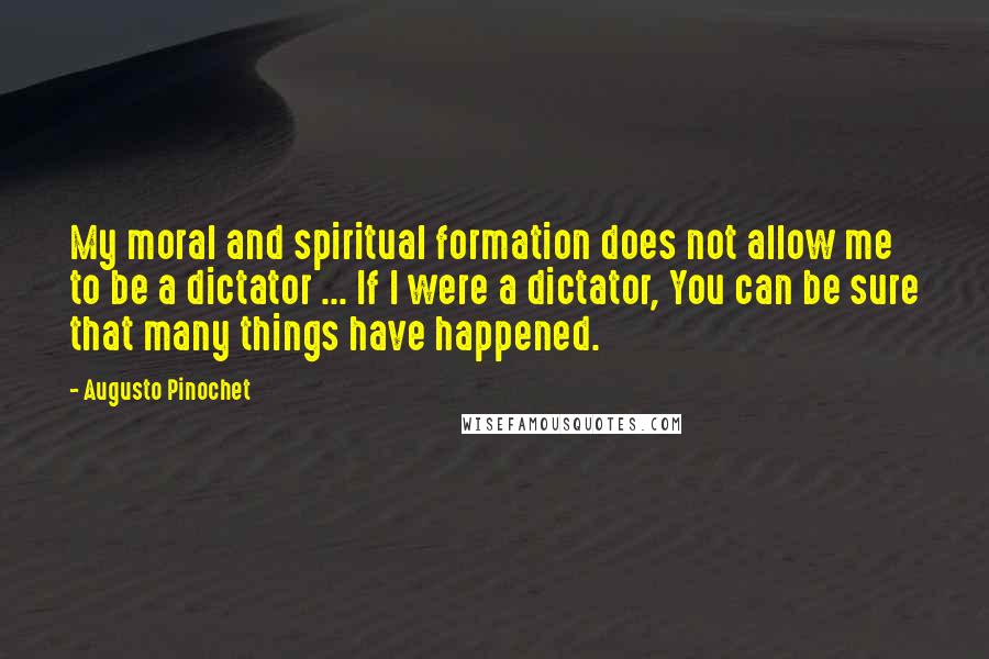 Augusto Pinochet Quotes: My moral and spiritual formation does not allow me to be a dictator ... If I were a dictator, You can be sure that many things have happened.