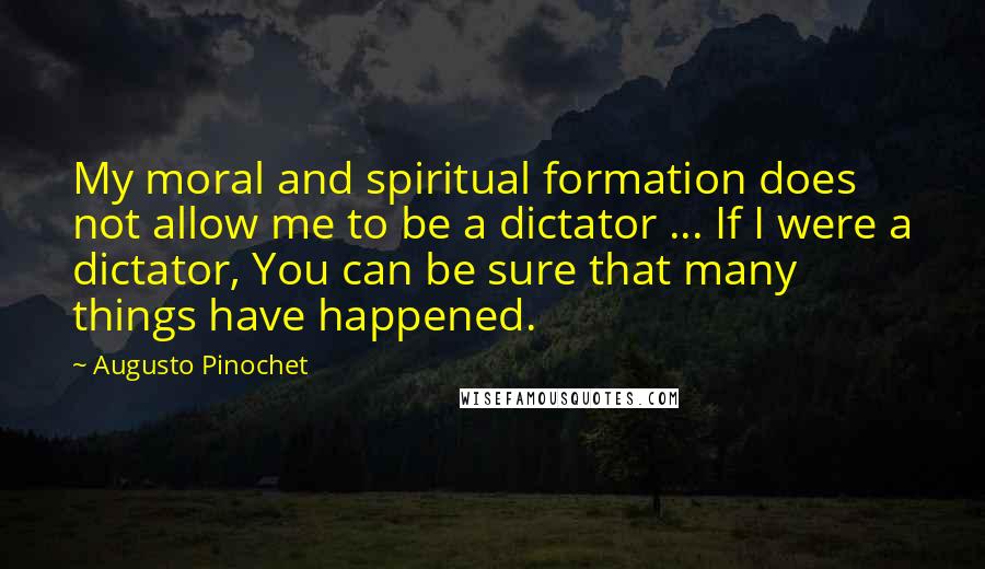 Augusto Pinochet Quotes: My moral and spiritual formation does not allow me to be a dictator ... If I were a dictator, You can be sure that many things have happened.