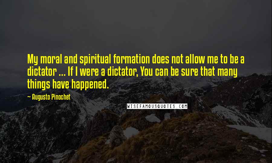 Augusto Pinochet Quotes: My moral and spiritual formation does not allow me to be a dictator ... If I were a dictator, You can be sure that many things have happened.