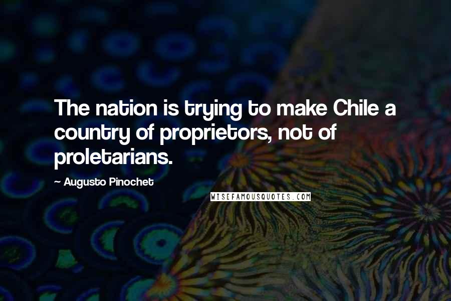 Augusto Pinochet Quotes: The nation is trying to make Chile a country of proprietors, not of proletarians.