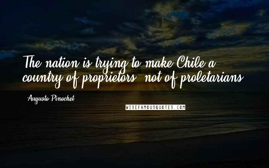 Augusto Pinochet Quotes: The nation is trying to make Chile a country of proprietors, not of proletarians.