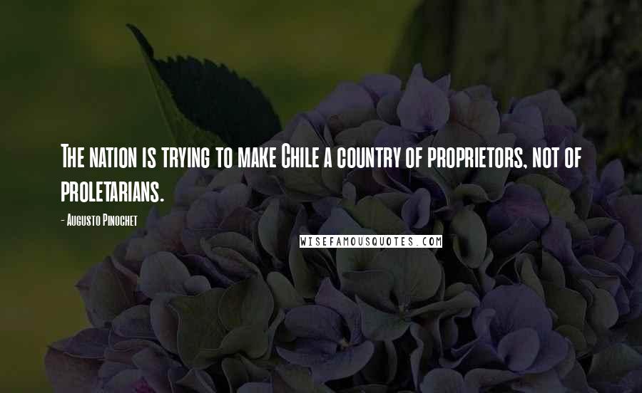 Augusto Pinochet Quotes: The nation is trying to make Chile a country of proprietors, not of proletarians.