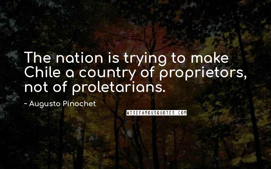 Augusto Pinochet Quotes: The nation is trying to make Chile a country of proprietors, not of proletarians.