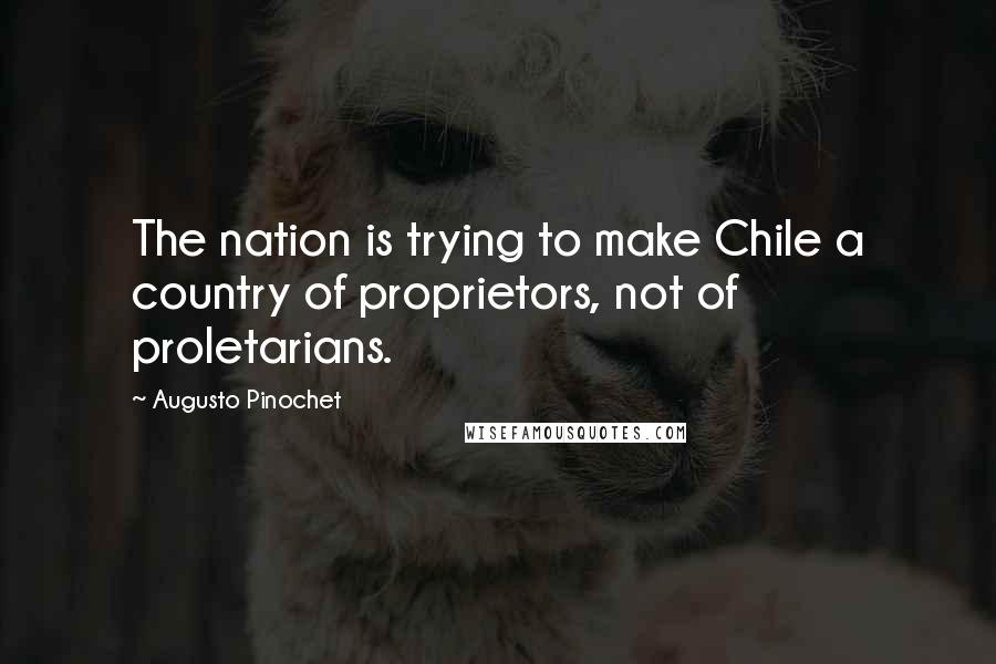 Augusto Pinochet Quotes: The nation is trying to make Chile a country of proprietors, not of proletarians.