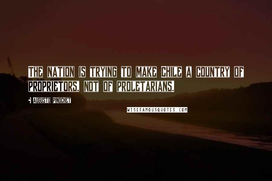 Augusto Pinochet Quotes: The nation is trying to make Chile a country of proprietors, not of proletarians.