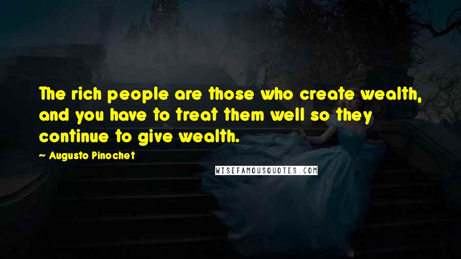 Augusto Pinochet Quotes: The rich people are those who create wealth, and you have to treat them well so they continue to give wealth.