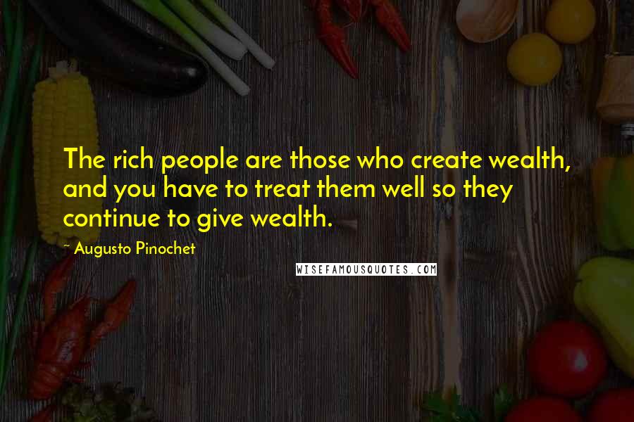 Augusto Pinochet Quotes: The rich people are those who create wealth, and you have to treat them well so they continue to give wealth.