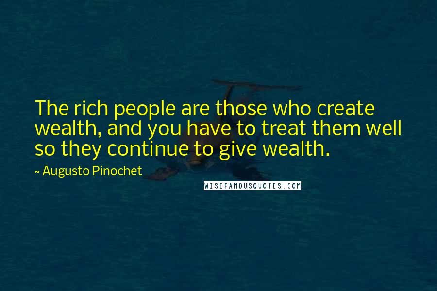 Augusto Pinochet Quotes: The rich people are those who create wealth, and you have to treat them well so they continue to give wealth.