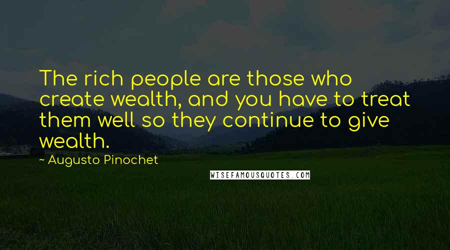 Augusto Pinochet Quotes: The rich people are those who create wealth, and you have to treat them well so they continue to give wealth.