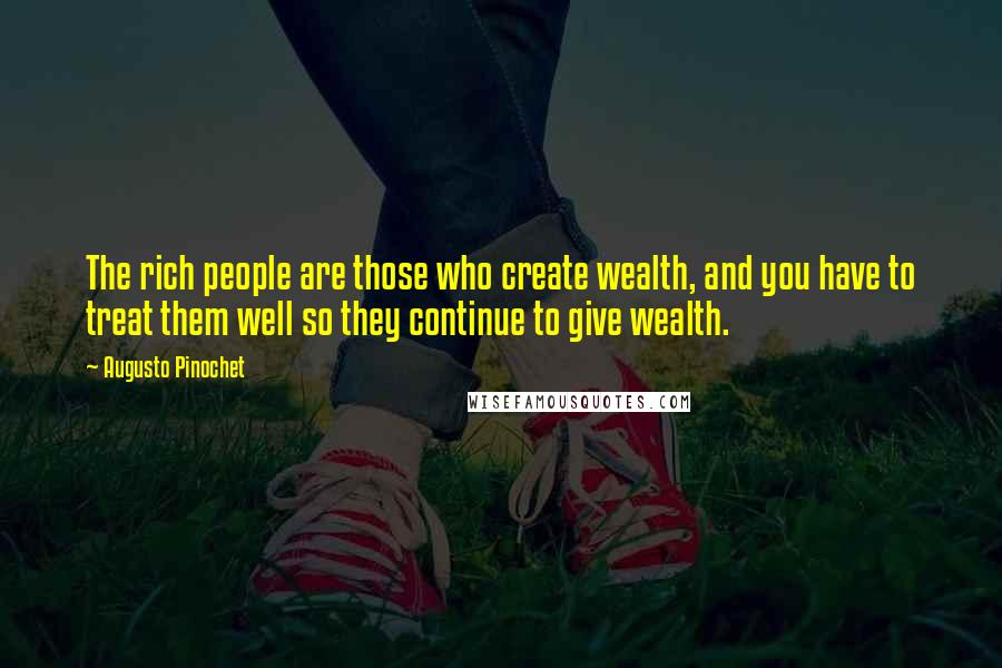 Augusto Pinochet Quotes: The rich people are those who create wealth, and you have to treat them well so they continue to give wealth.