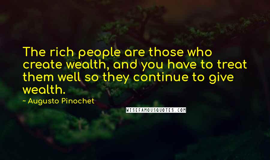 Augusto Pinochet Quotes: The rich people are those who create wealth, and you have to treat them well so they continue to give wealth.