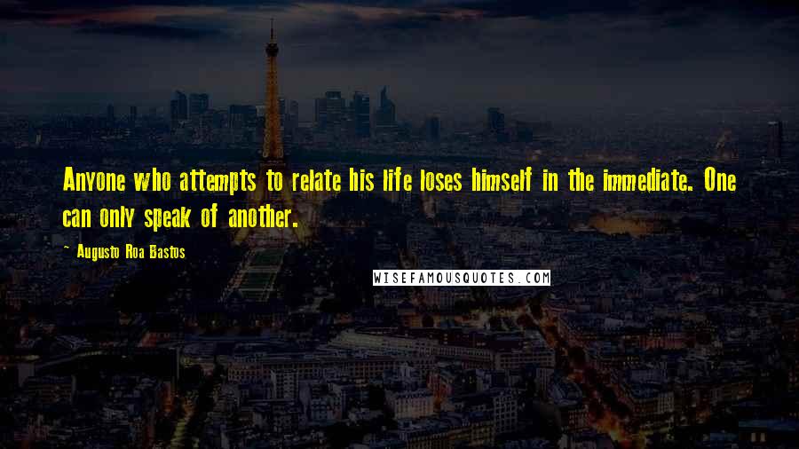 Augusto Roa Bastos Quotes: Anyone who attempts to relate his life loses himself in the immediate. One can only speak of another.