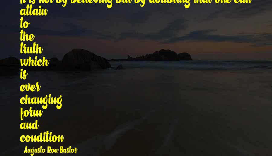 Augusto Roa Bastos Quotes: It is not by believing but by doubting that one can attain to the truth, which is ever changing form and condition.