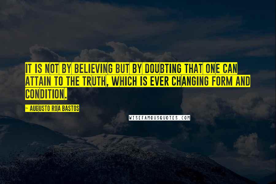 Augusto Roa Bastos Quotes: It is not by believing but by doubting that one can attain to the truth, which is ever changing form and condition.