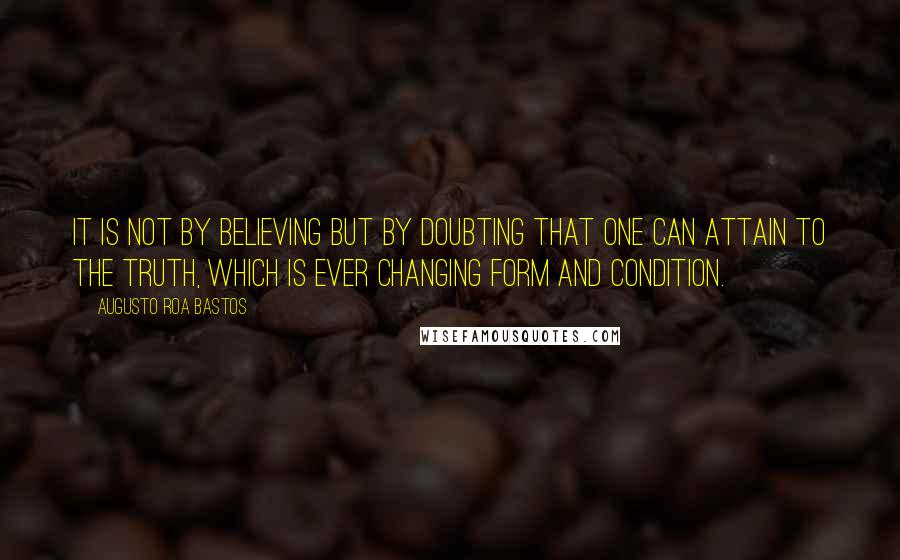 Augusto Roa Bastos Quotes: It is not by believing but by doubting that one can attain to the truth, which is ever changing form and condition.