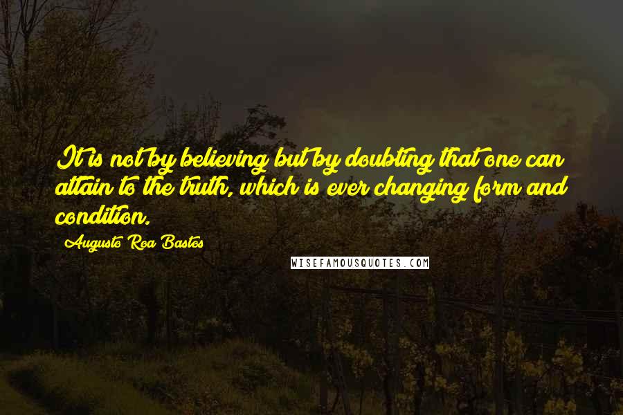 Augusto Roa Bastos Quotes: It is not by believing but by doubting that one can attain to the truth, which is ever changing form and condition.