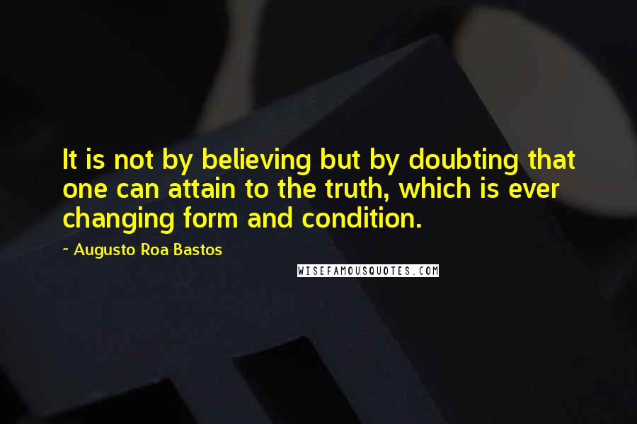 Augusto Roa Bastos Quotes: It is not by believing but by doubting that one can attain to the truth, which is ever changing form and condition.