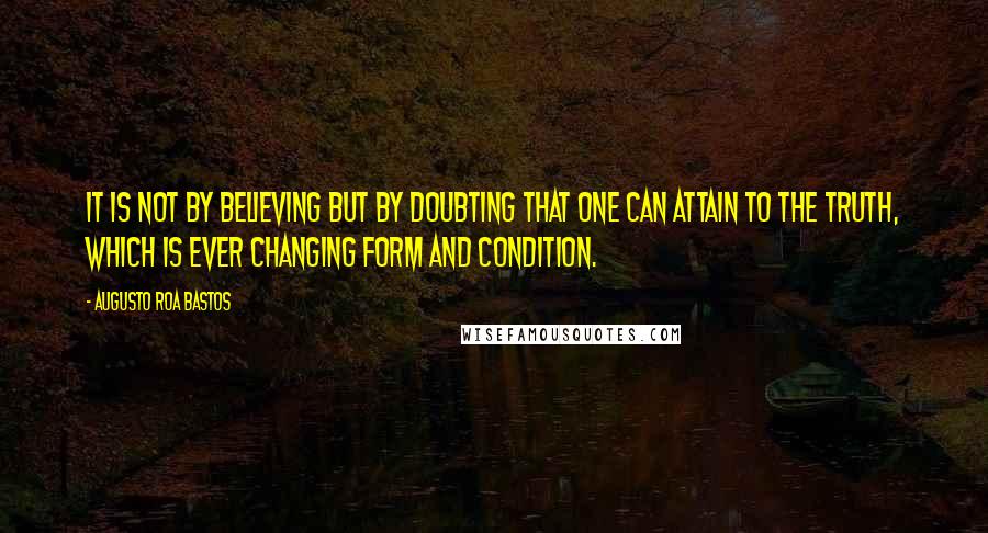 Augusto Roa Bastos Quotes: It is not by believing but by doubting that one can attain to the truth, which is ever changing form and condition.