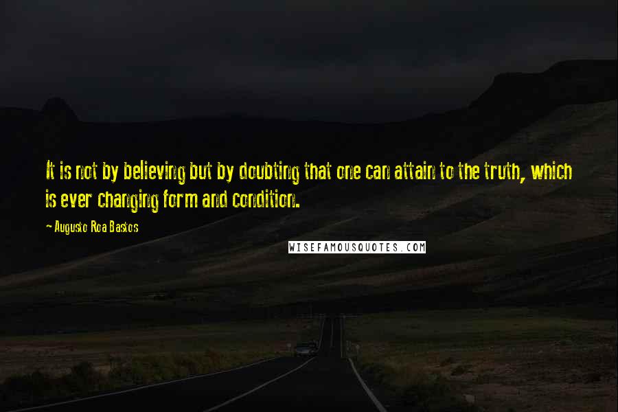 Augusto Roa Bastos Quotes: It is not by believing but by doubting that one can attain to the truth, which is ever changing form and condition.