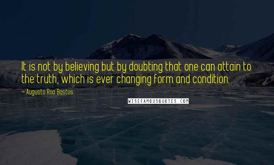 Augusto Roa Bastos Quotes: It is not by believing but by doubting that one can attain to the truth, which is ever changing form and condition.