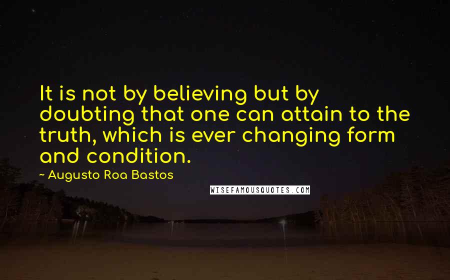 Augusto Roa Bastos Quotes: It is not by believing but by doubting that one can attain to the truth, which is ever changing form and condition.