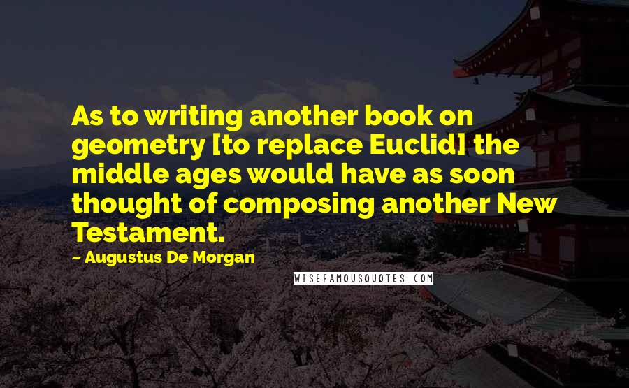 Augustus De Morgan Quotes: As to writing another book on geometry [to replace Euclid] the middle ages would have as soon thought of composing another New Testament.