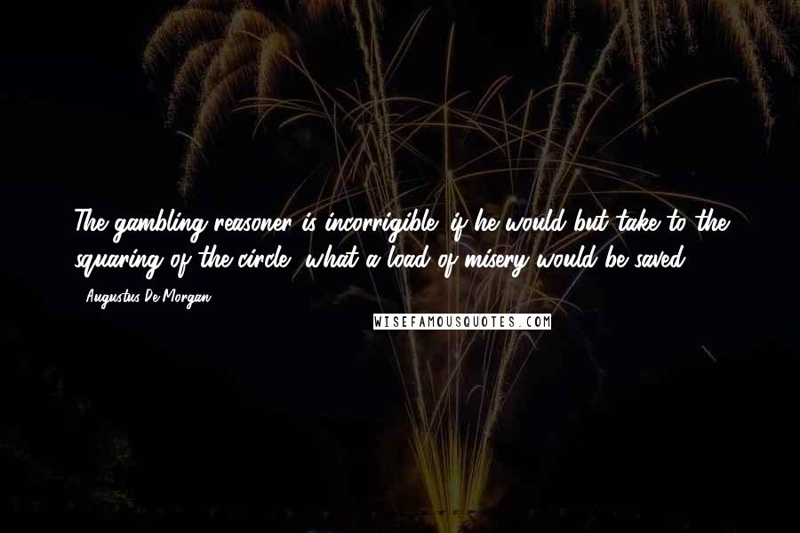 Augustus De Morgan Quotes: The gambling reasoner is incorrigible; if he would but take to the squaring of the circle, what a load of misery would be saved.