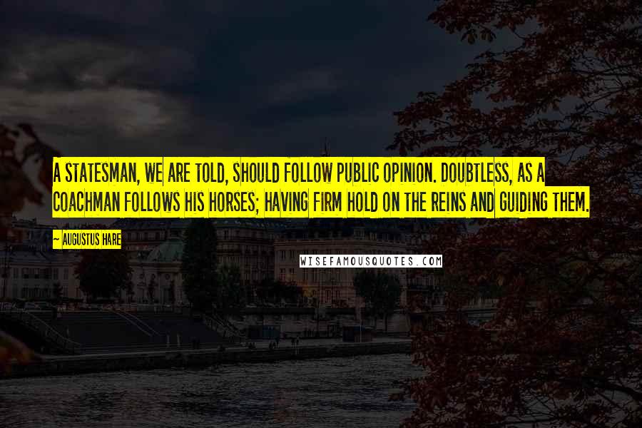 Augustus Hare Quotes: A statesman, we are told, should follow public opinion. Doubtless, as a coachman follows his horses; having firm hold on the reins and guiding them.