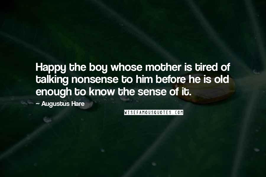 Augustus Hare Quotes: Happy the boy whose mother is tired of talking nonsense to him before he is old enough to know the sense of it.