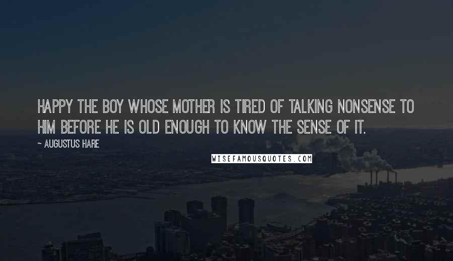 Augustus Hare Quotes: Happy the boy whose mother is tired of talking nonsense to him before he is old enough to know the sense of it.