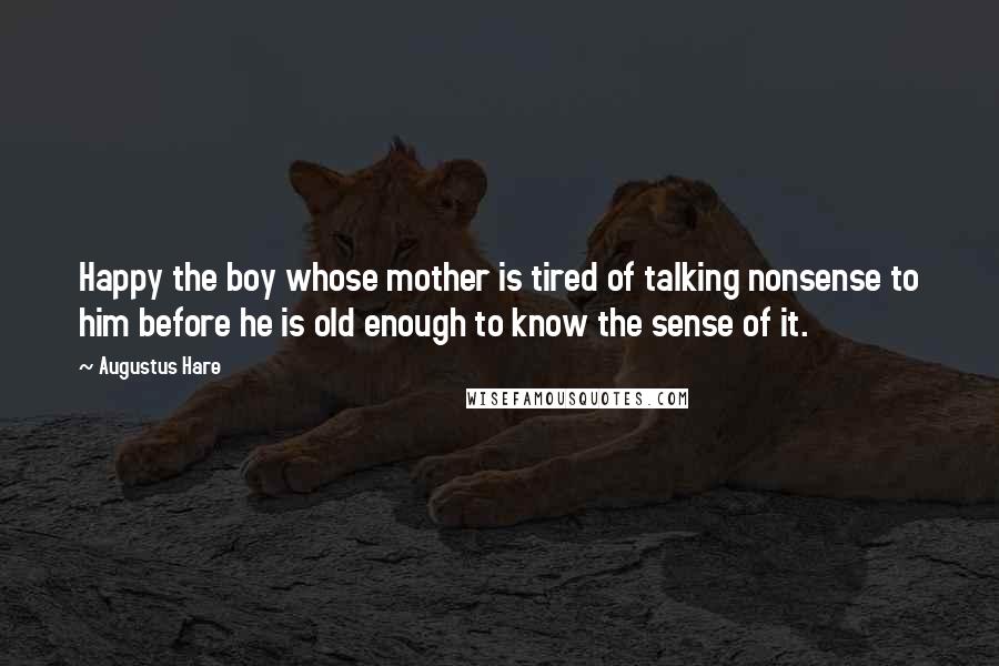 Augustus Hare Quotes: Happy the boy whose mother is tired of talking nonsense to him before he is old enough to know the sense of it.
