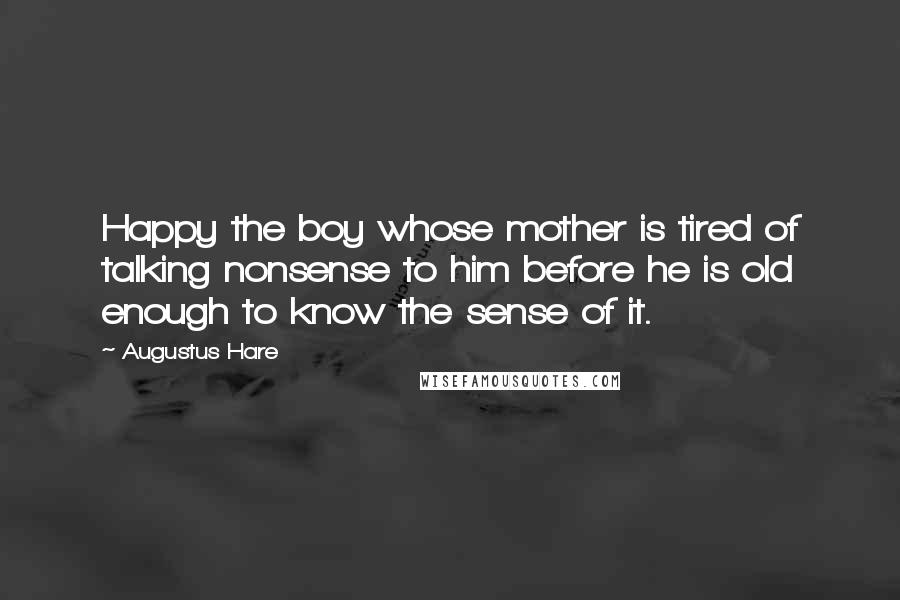 Augustus Hare Quotes: Happy the boy whose mother is tired of talking nonsense to him before he is old enough to know the sense of it.