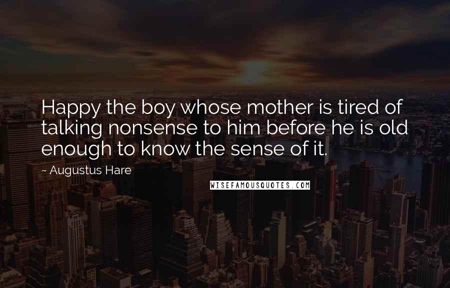 Augustus Hare Quotes: Happy the boy whose mother is tired of talking nonsense to him before he is old enough to know the sense of it.