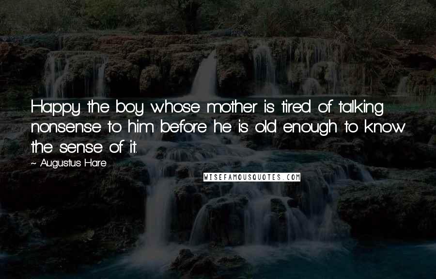 Augustus Hare Quotes: Happy the boy whose mother is tired of talking nonsense to him before he is old enough to know the sense of it.
